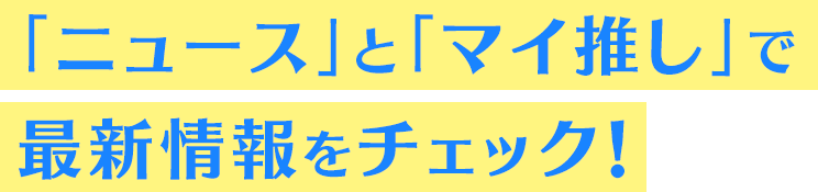 「ニュース」と「マイ推し」で最新情報をチェック！